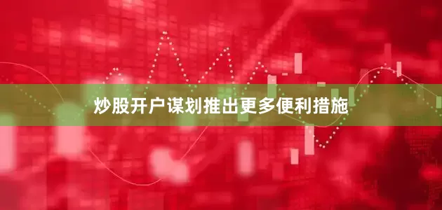 炒股开户谋划推出更多便利措施