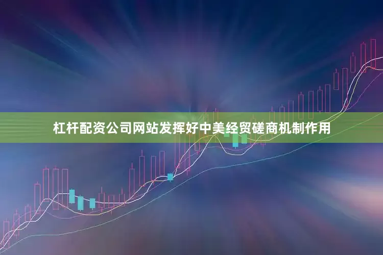 杠杆配资公司网站发挥好中美经贸磋商机制作用