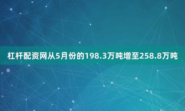 杠杆配资网从5月份的198.3万吨增至258.8万吨