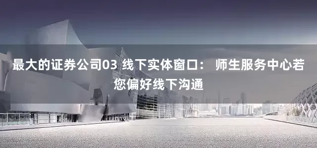 最大的证券公司03 线下实体窗口： 师生服务中心若您偏好线下沟通
